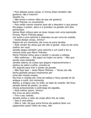 – Pois detesto essas coisas. E Jimmy Dean também não
gostaria, não é mesmo?
Janette riu.
– Não tenho a menor idéia do que ele gostaria.
Marie-Thérese riu novamente.
– Pois então vamos mostrar para ele e descobrir o que pensa!
Ela pegou o poster, abriu-o e prendeu na parede com dois
percevejos.
James Dean olhava para as duas moças com uma expressão
furiosa. Marie-Thérese pegou
um sutiã e uma calcinha e estendeu-os por cima do vestido.
– Gosta destas coisas, Jimmy?
Depois de um momento, ela virou-se para Janette.
– Está vendo? Eu disse que ele não ia gostar. Veja se ele acha
melhor em você.
Janette pegou também uma calcinha e um sutiã e fez a
mesma coisa que Marie-Thérese.
Marie-Thérese olhou para o poster e sacudiu a cabeça.
– Não melhorou. – Ela jogou os trajes na cama. – Mas que
escola mais estúpida!
Janette dobrou as coisas que pegara impecavelmente e
ajeitou-as sobre a pilha, virando-se
em seguida para tirar o poster da parede.
– Não faça isso! – disse Marie-Thérese. – Talvez ele não
tenha gostado porque mostramos por
cima das nossas roupas.
Ela tirou o vestido por cima da cabeça e ficou parada ali de
anágua e sutiã. Um momento
depois, a anágua caiu no chão, ao lado do vestido. Ela ficou
parada diante do poster, os seios
cheios pressionando o sutiã bege de algodão.
– Está melhor assim, Jimmy?
Ela virou-se para Janette.
– Tire o seu vestido.
Janette sentiu o calor do corpo afluir-lhe ao rosto.
– Isso é uma tolice.
– Não é, não. De que outra forma ele poderia fazer um
julgamento justo? Além do mais, não
 