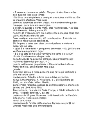 – É como a chamam na prisão. Chegou há dez dias e acho
que durante todo esse tempo
não disse uma só palavra a qualquer das outras mulheres. Ela
se mantém afastada. Você sabe
como as polonesas adoram trepar. No momento em que se
tira o pau para fora, elas começam
a gozar. E quando a gente mete, elas ficam loucas. Mas essa
aí é diferente. Acho que uns 15
homens já treparam com ela e aconteceu a mesma coisa com
todos. Ela ficava deitada sem
fazer qualquer movimento, até tudo terminar. E depois era
como se nada tivesse acontecido.
Ela limpava a cona sem dizer uma só palavra e voltava a
cuidar de sua vida.
– Qual é a ficha dela? – perguntou Schwebel. – Eu gostaria de
verificá-la em primeiro lugar.
– É a que está coma faixa vermelha no canto e o A num
círculo. Ela deverá ser despachada
para Auschwitz na próxima semana. Não precisamos de
mulheres desse tipo por aqui. – O
guarda soltou uma gargalhada. – Meu conselho é não se
meter com ela. Essa mulher mija água
gelada.
Schwebel sentou à mesa pequena que havia no vestíbulo e
que lhe servia como
escrivaninha. Estudou a ficha com a faixa vermelha.
Tanya Anna Pojarska, n. Kosciusko, a 7 de novembro de
1918, em Varsóvia. Viúva. Marido
Conde Peter Pojarska, capitão do exército polonês, morto em
janeiro de 1940. Uma filha,
Janette Marie, nascida em Paris, França, a 10 de setembro de
1939. Religião: católica. O pai era
professor de Línguas Modernas na Universidade de Varsóvia.
Está morto. Todos os membros
Portal do Criador
conhecidos da família estão mortos. Formou-se em 37 em
Línguas Modernas pela Universidade
 