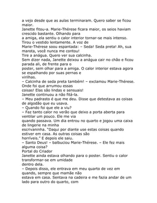 a vejo desde que as aulas terminaram. Quero saber se ficou
maior.
Janette fitou-a. Marie-Thérese ficara maior, os seios haviam
crescido bastante. Olhando para
a amiga, ela sentiu o calor interior tornar-se mais intenso.
Tirou o vestido lentamente. A voz de
Marie-Thérese soou espantada: – Seda! Seda preta! Ah, sua
marota, você nunca me contou!
Tire a anágua. Quero ver sua calcinha.
Sem dizer nada, Janette deixou a anágua cair no chão e ficou
parada ali, de frente para o
poster, sem olhar para a amiga. O calor interior estava agora
se espalhando por suas pernas e
virilhas.
– Calcinha de seda preta também! – exclamou Marie-Thérese.
Onde foi que arrumou essas
coisas! Elas são lindas e sensuais!
Janette continuou a não fitá-la.
– Meu padrasto é que me deu. Disse que detestava as coisas
de algodão que eu usava.
– Quando foi que ele a viu?
– Faz tanto calor no verão que deixo a porta aberta para
ventilar um pouco. Ele me via
quando passava. Um dia entrou no quarto e jogou uma caixa
de lingerie na minha
escrivaninha. “Daqui por diante use estas coisas quando
estiver em casa. As outras coisas são
horríveis.” E depois ele saiu.
– Santo Deus! – balbuciou Marie-Thérese. – Ele fez mais
alguma coisa?
Portal do Criador
Janette ainda estava olhando para o poster. Sentiu o calor
transformar-se em umidade
dentro dela.
– Depois disso, ele entrava em meu quarto de vez em
quando, sempre que mamãe não
estava em casa. Sentava na cadeira e me fazia andar de um
lado para outro do quarto, com
 
