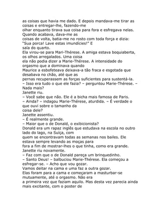 as coisas que havia me dado. E depois mandava-me tirar as
coisas e entregar-lhe, fazendo-me
olhar enquanto tirava sua coisa para fora e esfregava nelas.
Quando acabava, dava-me as
coisas de volta, batia-me no rosto com toda força e dizia:
“Sua porca! Lave estas imundícies!” E
saía do quarto.
Ela virou-se para Mari-Thérese. A amiga estava boquiaberta,
os olhos arregalados. Uma coisa
ela não podia dizer a Marie-Thérese. A intensidade do
orgasmo que a dominava quando
Maurice a esbofeteava deixava-a tão fraca e esgotada que
desabava no chão, até que as
pernas recuperassem as forças suficientes para sustentá-la.
– Isso era tudo o que ele fazia? – perguntou Marie-Thérese. –
Nada mais?
Janette riu.
– Você sabe que não. Ele é a bicha mais famosa de Paris.
– Ainda? – indagou Marie-Thérese, aturdida. – É verdade o
que ouvi sobre o tamanho da
coisa dele?
Janette assentiu.
– É realmente grande.
– Maior que o de Donald, o exibicionista?
Donald era um rapaz inglês que estudava na escola no outro
lado do lago, na Suíça, com
quem se encontravam todas as semanas nos bailes. Ele
estava sempre levando as moças para
fora a fim de mostrar-lhes o que tinha, como era grande.
Janette riu novamente.
– Faz com que o de Donald pareça um brinquedinho.
– Santo Deus! – balbuciou Marie-Thérese. Ela começou a
esfregar-se. – Acho que vou gozar.
Vamos deitar na cama e uma faz a outra gozar.
Elas foram para a cama e começaram a masturbar-se
mutuamente, até o orgasmo. Não era
a primeira vez que faziam aquilo. Mas desta vez parecia ainda
mais excitante, com o poster de
 