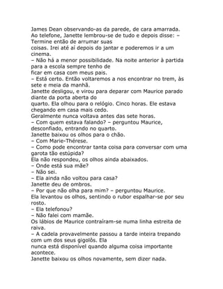 James Dean observando-as da parede, de cara amarrada.
Ao telefone, Janette lembrou-se de tudo e depois disse: –
Termine então de arrumar suas
coisas. Irei até aí depois do jantar e poderemos ir a um
cinema.
– Não há a menor possibilidade. Na noite anterior à partida
para a escola sempre tenho de
ficar em casa com meus pais.
– Está certo. Então voltaremos a nos encontrar no trem, às
sete e meia da manhã.
Janette desligou, e virou para deparar com Maurice parado
diante da porta aberta do
quarto. Ela olhou para o relógio. Cinco horas. Ele estava
chegando em casa mais cedo.
Geralmente nunca voltava antes das sete horas.
– Com quem estava falando? – perguntou Maurice,
desconfiado, entrando no quarto.
Janette baixou os olhos para o chão.
– Com Marie-Thérese.
– Como pode encontrar tanta coisa para conversar com uma
garota tão estúpida?
Ela não respondeu, os olhos ainda abaixados.
– Onde está sua mãe?
– Não sei.
– Ela ainda não voltou para casa?
Janette deu de ombros.
– Por que não olha para mim? – perguntou Maurice.
Ela levantou os olhos, sentindo o rubor espalhar-se por seu
rosto.
– Ela telefonou?
– Não falei com mamãe.
Os lábios de Maurice contraíram-se numa linha estreita de
raiva.
– A cadela provavelmente passou a tarde inteira trepando
com um dos seus gigolôs. Ela
nunca está disponível quando alguma coisa importante
acontece.
Janette baixou os olhos novamente, sem dizer nada.
 