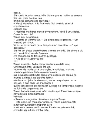 passa.
Ela sorriu interiormente. Não diziam que as mulheres sempre
ficavam mais bonitas nas
primeiras semanas de gravidez?
– Merci, Monsieur. Não fica mais fácil quando se está
envelhecendo.
Jacques riu.
– Algumas mulheres nunca envelhecem. Você é uma delas.
Como foi seu dia?
Tanya deu de ombros.
– Comme ci, comme ça. – Ela olhou para o garçom. – Um
martini, por favor.
Virou-se novamente para Jacques e acrescentou: – O que
descobriu?
Ele fez um gesto discreto para a mesa ao lado. Ela olhou e viu
um dos 4 diretores da Balmain
em companhia de três outras pessoas.
– Não aqui – sussurrou ele.
***
Tanya assentiu. Podia compreender a cautela dele.
Ostensivamente, Jacques era um
repórter de moda para uma agência noticiosa, mas na
verdade ganhava dinheiro mesmo com
sua ocupação particular como uma espécie de espião no
mundo da moda. De alguma forma,
ele dava um jeito de descobrir, antes de qualquer outra
pessoa, o que cada um iria lançar e
quem conseguiria ou não fazer sucesso na temporada. Estava
na folha de pagamento de
Tanya há três anos, e as informações que fornecera sempre
haviam sido extremamente
valiosas.
– Teremos um jantar discreto – sugeriu Tanya.
– Esta noite, no meu apartamento. Tenho um lindo côte
d'agneau que posso preparar para
você, com herbes de Provence. Recebi-as esta manhã,
enviadas do sul por minha mãe.
 