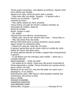 Tanya quase concordou, mas depois se lembrou. Aquela noite
era a última que Janette
passava em casa, antes de partir para a escola.
– Esta noite não vou poder, Jacques. – O garçom pôs o
martini na sua frente. – Que tal
amanhã de noite?
– Meu editor estará em Paris amanhã.
Tanya tomou um gole do martini e depois recordou as
instruções do médico. Nada de
Portal do Criador
álcool. Largou o copo.
– Oh, diabo!
Jacques ficou em silêncio, compreensivo.
– Neste caso, terá de ser mesmo esta noite. – Tanya fitou-o.
– Mas não posso ficar ate tarde.
Minhas filha parte para a escola amanhã e quero passar
algum tempo na companhia dela.
– Estará em casa por volta das 10 horas.
O garçom aproximou-se da mesa e pôs um cartão de visita
diante de Tanya. Ela olhou para
as letras góticas alemãs no cartão e depois fitou bruscamente
o garçom.
– O cavalheiro que lhe entregou este cartão! – disse ela, o
coração batendo
descompassado. – Onde ele está?
– Ele acaba de se retirar. Disse que não queria incomodá-la.
Ainda segurando o cartão, Tanya levantou-se e quase correu
para a porta. Um táxi
afastava-se do meio fio, mas ela não pôde ver quem era o
passageiro. A rua estava
praticamente vazia. Não havia à vista qualquer pessoa que
conhecesse. Ela tornou a olhar
para o cartão.
JOHANN SCHWEBEL
FINANZEN DIREKTOR
VON BRENNER GMBH
Montevidéu, Uruguai...............................Munique R.F.A.
 