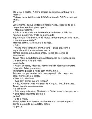 Ela virou o cartão. A letra precisa de Johann continuava a
mesma.
“Estarei neste telefone às 9:00 de amanhã. Telefone-me, por
favor.
J”
Lentamente, Tanya voltou ao Relais Plaza. Jacques de pé e
perguntou, em tom preocupado:
– Algum problema?
– Não – murmurou ela, tornando a sentar-se. – Não há
nenhum problema. Trata-se apenas de
alguém que não encontro há muito tempo e gostaria de rever.
– Um antigo amante?
Jacques sorriu. Ela sacudiu a cabeça.
– Não.
– Aceite meu conselho, minha cara – disse ele, com a
sagacidade tipicamente francesa. –
Jamais persiga um antigo amor. Nunca são como os
lembramos.
Tanya fitou-o. Subitamente, a informação que Jacques iria
transmitir-lhe não era mais
importante.
– Mudei de idéia, Jacques. Vamos deixar nosso jantar para
outro dia. Acho que é mais
importante passar a noite com minha filha.
Passava um pouco das sete horas quando ela chegou em
casa. Henri abriu a porta.
– Bon soir, Madame.
– Bon soir, Henri. Algum recado?
– Não, Madame. Mas Monsieur le Marquis já está em casa.
Tanya acenou com a cabeça.
– E Janette?
– Está no quarto dela, Madame. – Ele fez uma breve pausa. –
A que horas Madame deseja o
jantar?
– Oito e meia.
Tanya subiu. Atravessou rapidamente o corredor e parou
diante do quarto de Janette. Bateu
na porta.
 