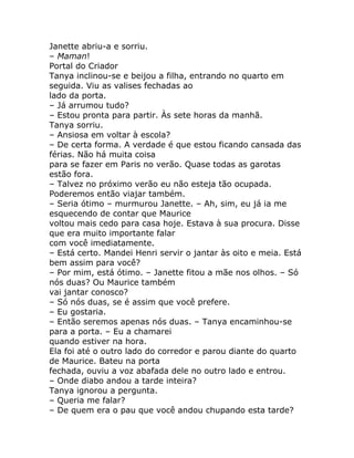 Janette abriu-a e sorriu.
– Maman!
Portal do Criador
Tanya inclinou-se e beijou a filha, entrando no quarto em
seguida. Viu as valises fechadas ao
lado da porta.
– Já arrumou tudo?
– Estou pronta para partir. Às sete horas da manhã.
Tanya sorriu.
– Ansiosa em voltar à escola?
– De certa forma. A verdade é que estou ficando cansada das
férias. Não há muita coisa
para se fazer em Paris no verão. Quase todas as garotas
estão fora.
– Talvez no próximo verão eu não esteja tão ocupada.
Poderemos então viajar também.
– Seria ótimo – murmurou Janette. – Ah, sim, eu já ia me
esquecendo de contar que Maurice
voltou mais cedo para casa hoje. Estava à sua procura. Disse
que era muito importante falar
com você imediatamente.
– Está certo. Mandei Henri servir o jantar às oito e meia. Está
bem assim para você?
– Por mim, está ótimo. – Janette fitou a mãe nos olhos. – Só
nós duas? Ou Maurice também
vai jantar conosco?
– Só nós duas, se é assim que você prefere.
– Eu gostaria.
– Então seremos apenas nós duas. – Tanya encaminhou-se
para a porta. – Eu a chamarei
quando estiver na hora.
Ela foi até o outro lado do corredor e parou diante do quarto
de Maurice. Bateu na porta
fechada, ouviu a voz abafada dele no outro lado e entrou.
– Onde diabo andou a tarde inteira?
Tanya ignorou a pergunta.
– Queria me falar?
– De quem era o pau que você andou chupando esta tarde?
 