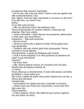 As palavras dele soavam engroladas.
– Se fiz isso, não é da sua conta. E seria o pau de alguém que
não é absolutamente o seu
tipo. Agora, você tem algo importante a me dizer ou não tem?
E se não tem, vou tomar meu
banho.
A voz dele soou furiosa.
– Não vai adivinhar quem me telefonou hoje.
Tanya compreendeu no mesmo instante. Antes que ele
dissesse. Mas ficou calada.
– Johann Schwebel – disse Maurice bruscamente, observando
o rosto dela, que permaneceu
impassível. – Não está surpresa?
– Deveria ficar?
– Talvez eu tenha dito a palavra errada. Preocupada seria
mas apropriado.
– Também não vejo motivo para ficar preocupada. Temos
mantido os livros abertos
honestamente. A parte de Wolfgang está intacta.
– Você é muito estúpida. E se eles quiserem se apoderar de
tudo? O que acontecerá
conosco?
– Ele disse isso?
– Não. Queria apenas marcar um encontro com nós dois.
Mandei que ele ligasse amanhã, às
11 horas.
Tanya observou-o atentamente. O rosto dele estava vermelho
da bebida e Tanya sabia que
não tinha o hábito de beber tanto assim àquela hora do dia, a
menos que estivesse
transtornado.
– Você poderia ter ligado para ele e marcado o encontro.
– Johann disse que ficaria em movimento e seria mais fácil
ligar para nós.
Tanya assentiu.
– É bem possível. Afinal, não sabemos que outros negócios
ele veio tratar em Paris.
 