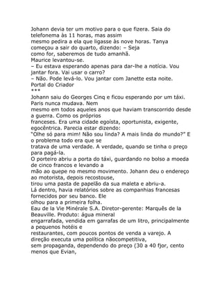 Johann devia ter um motivo para o que fizera. Saia do
telefonema às 11 horas, mas assim
mesmo pedira a ela que ligasse às nove horas. Tanya
começou a sair do quarto, dizendo: – Seja
como for, saberemos de tudo amanhã.
Maurice levantou-se.
– Eu estava esperando apenas para dar-lhe a notícia. Vou
jantar fora. Vai usar o carro?
– Não. Pode levá-lo. Vou jantar com Janette esta noite.
Portal do Criador
***
Johann saiu do Georges Cinq e ficou esperando por um táxi.
Paris nunca mudava. Nem
mesmo em todos aqueles anos que haviam transcorrido desde
a guerra. Como os próprios
franceses. Era uma cidade egoísta, oportunista, exigente,
egocêntrica. Parecia estar dizendo:
“Olhe só para mim! Não sou linda? A mais linda do mundo?” E
o problema todo era que se
tratava de uma verdade. A verdade, quando se tinha o preço
para pagá-la.
O porteiro abriu a porta do táxi, guardando no bolso a moeda
de cinco francos e levando a
mão ao quepe no mesmo movimento. Johann deu o endereço
ao motorista, depois recostouse,
tirou uma pasta de papelão da sua maleta e abriu-a.
Lá dentro, havia relatórios sobre as companhias francesas
fornecidos por seu banco. Ele
olhou para a primeira folha.
Eau de la Vie Minérale S.A. Diretor-gerente: Marquês de la
Beauville. Produto: água mineral
engarrafada, vendida em garrafas de um litro, principalmente
a pequenos hotéis e
restaurantes, com poucos pontos de venda a varejo. A
direção executa uma política nãocompetitiva,
sem propaganda, dependendo do preço (30 a 40 fjor, cento
menos que Evian,
 