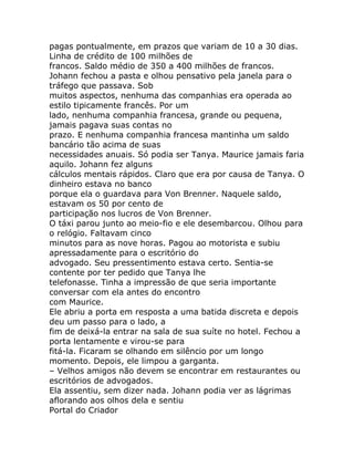 pagas pontualmente, em prazos que variam de 10 a 30 dias.
Linha de crédito de 100 milhões de
francos. Saldo médio de 350 a 400 milhões de francos.
Johann fechou a pasta e olhou pensativo pela janela para o
tráfego que passava. Sob
muitos aspectos, nenhuma das companhias era operada ao
estilo tipicamente francês. Por um
lado, nenhuma companhia francesa, grande ou pequena,
jamais pagava suas contas no
prazo. E nenhuma companhia francesa mantinha um saldo
bancário tão acima de suas
necessidades anuais. Só podia ser Tanya. Maurice jamais faria
aquilo. Johann fez alguns
cálculos mentais rápidos. Claro que era por causa de Tanya. O
dinheiro estava no banco
porque ela o guardava para Von Brenner. Naquele saldo,
estavam os 50 por cento de
participação nos lucros de Von Brenner.
O táxi parou junto ao meio-fio e ele desembarcou. Olhou para
o relógio. Faltavam cinco
minutos para as nove horas. Pagou ao motorista e subiu
apressadamente para o escritório do
advogado. Seu pressentimento estava certo. Sentia-se
contente por ter pedido que Tanya lhe
telefonasse. Tinha a impressão de que seria importante
conversar com ela antes do encontro
com Maurice.
Ele abriu a porta em resposta a uma batida discreta e depois
deu um passo para o lado, a
fim de deixá-la entrar na sala de sua suíte no hotel. Fechou a
porta lentamente e virou-se para
fitá-la. Ficaram se olhando em silêncio por um longo
momento. Depois, ele limpou a garganta.
– Velhos amigos não devem se encontrar em restaurantes ou
escritórios de advogados.
Ela assentiu, sem dizer nada. Johann podia ver as lágrimas
aflorando aos olhos dela e sentiu
Portal do Criador
 