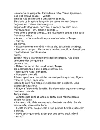 um aperto na garganta. Estendeu a mão. Tanya ignorou-a.
Sua voz estava rouca: – Velhos
amigos não se limitam a um aperto de mão.
Ele abriu os braços e Tanya foi ao seu encontro. Johann
beijou-a no rosto e sentiu o gosto
salgado das lágrimas. Encostou a cabeça no peito dele,
murmurando: – Oh, Johann querido...
meu bom e querido amigo... Ele levantou o queixo dela para
fitá-la nos olhos.
– Anna ... – Johann hesitou por um instante. – Tanya...
– Tanya.
Ela sorriu.
– Estou contente em vê-la – disse ele, sacudindo a cabeça.
– Faz tanto tempo... Dez anos e nenhuma notícia. Pensei que
manteríamos contato muito
antes.
Johann fitou-a estranhamente desconcertado. Não podia
compreender por que ela
pensara isso.
– Deixe-me servir-lhe um drinque, Tanya.
Ela acompanhou-o até o sofá e sentou-se.
– Não quero nada, obrigada.
– Vou pedir um café.
Johann apertou a campainha do serviço dos quartos. Alguns
minutos depois, com uma
xícara de café nas mãos, ele acenou com a cabeça, uma
expressão satisfeita.
– E agora fale-me de Janette. Ela deve estar agora uma moça
bastante crescida.
Tanya sorriu.
– Janette está com 16 anos. E partiu esta manhã para a
escola na Suíça.
– Lamento não tê-la encontrado. Gostaria de vê-la. Se ela
saiu à mãe, deve estar linda.
– E está mesmo, só que com a sua própria beleza e não com
a minha.
– Deve estar querendo saber por que estou aqui, não é
mesmo?
 