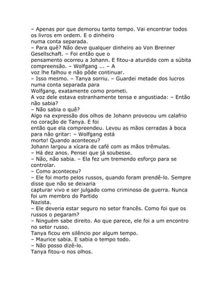– Apenas por que demorou tanto tempo. Vai encontrar todos
os livros em ordem. E o dinheiro
numa conta separada.
– Para quê? Não deve qualquer dinheiro ao Von Brenner
Gesellschaft. – Foi então que o
pensamento ocorreu a Johann. E fitou-a aturdido com a súbita
compreensão. – Wolfgang ... – A
voz lhe falhou e não pôde continuar.
– Isso mesmo. – Tanya sorriu. – Guardei metade dos lucros
numa conta separada para
Wolfgang, exatamente como prometi.
A voz dele estava estranhamente tensa e angustiada: – Então
não sabia?
– Não sabia o quê?
Algo na expressão dos olhos de Johann provocou um calafrio
no coração de Tanya. E foi
então que ela compreendeu. Levou as mãos cerradas à boca
para não gritar: – Wolfgang está
morto! Quando aconteceu?
Johann largou a xícara de café com as mãos trêmulas.
– Há dez anos. Pensei que já soubesse.
– Não, não sabia. – Ela fez um tremendo esforço para se
controlar.
– Como aconteceu?
– Ele foi morto pelos russos, quando foram prendê-lo. Sempre
disse que não se deixaria
capturar vivo e ser julgado como criminoso de guerra. Nunca
foi um membro do Partido
Nazista.
– Ele deveria estar seguro no setor francês. Como foi que os
russos o pegaram?
– Ninguém sabe direito. Ao que parece, ele foi a um encontro
no setor russo.
Tanya ficou em silêncio por algum tempo.
– Maurice sabia. E sabia o tempo todo.
– Não posso dizê-lo.
Tanya fitou-o nos olhos.
 