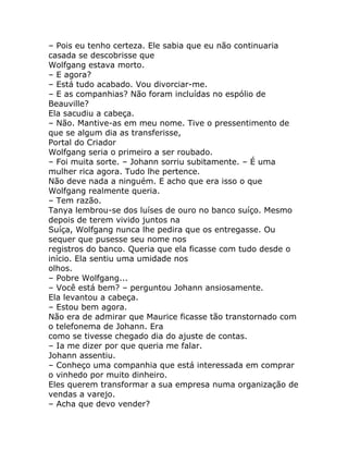 – Pois eu tenho certeza. Ele sabia que eu não continuaria
casada se descobrisse que
Wolfgang estava morto.
– E agora?
– Está tudo acabado. Vou divorciar-me.
– E as companhias? Não foram incluídas no espólio de
Beauville?
Ela sacudiu a cabeça.
– Não. Mantive-as em meu nome. Tive o pressentimento de
que se algum dia as transferisse,
Portal do Criador
Wolfgang seria o primeiro a ser roubado.
– Foi muita sorte. – Johann sorriu subitamente. – É uma
mulher rica agora. Tudo lhe pertence.
Não deve nada a ninguém. E acho que era isso o que
Wolfgang realmente queria.
– Tem razão.
Tanya lembrou-se dos luíses de ouro no banco suíço. Mesmo
depois de terem vivido juntos na
Suíça, Wolfgang nunca lhe pedira que os entregasse. Ou
sequer que pusesse seu nome nos
registros do banco. Queria que ela ficasse com tudo desde o
início. Ela sentiu uma umidade nos
olhos.
– Pobre Wolfgang...
– Você está bem? – perguntou Johann ansiosamente.
Ela levantou a cabeça.
– Estou bem agora.
Não era de admirar que Maurice ficasse tão transtornado com
o telefonema de Johann. Era
como se tivesse chegado dia do ajuste de contas.
– Ia me dizer por que queria me falar.
Johann assentiu.
– Conheço uma companhia que está interessada em comprar
o vinhedo por muito dinheiro.
Eles querem transformar a sua empresa numa organização de
vendas a varejo.
– Acha que devo vender?
 