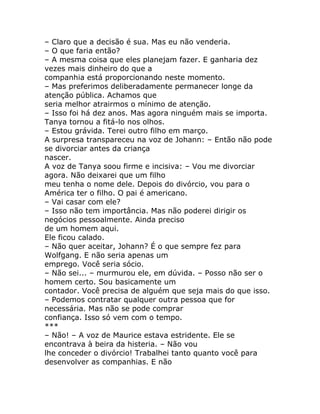 – Claro que a decisão é sua. Mas eu não venderia.
– O que faria então?
– A mesma coisa que eles planejam fazer. E ganharia dez
vezes mais dinheiro do que a
companhia está proporcionando neste momento.
– Mas preferimos deliberadamente permanecer longe da
atenção pública. Achamos que
seria melhor atrairmos o mínimo de atenção.
– Isso foi há dez anos. Mas agora ninguém mais se importa.
Tanya tornou a fitá-lo nos olhos.
– Estou grávida. Terei outro filho em março.
A surpresa transpareceu na voz de Johann: – Então não pode
se divorciar antes da criança
nascer.
A voz de Tanya soou firme e incisiva: – Vou me divorciar
agora. Não deixarei que um filho
meu tenha o nome dele. Depois do divórcio, vou para o
América ter o filho. O pai é americano.
– Vai casar com ele?
– Isso não tem importância. Mas não poderei dirigir os
negócios pessoalmente. Ainda preciso
de um homem aqui.
Ele ficou calado.
– Não quer aceitar, Johann? É o que sempre fez para
Wolfgang. E não seria apenas um
emprego. Você seria sócio.
– Não sei... – murmurou ele, em dúvida. – Posso não ser o
homem certo. Sou basicamente um
contador. Você precisa de alguém que seja mais do que isso.
– Podemos contratar qualquer outra pessoa que for
necessária. Mas não se pode comprar
confiança. Isso só vem com o tempo.
***
– Não! – A voz de Maurice estava estridente. Ele se
encontrava à beira da histeria. – Não vou
lhe conceder o divórcio! Trabalhei tanto quanto você para
desenvolver as companhias. E não
 