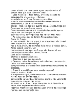 posso admitir que me expulse agora sumariamente, só
porque sabe que pode ficar com tudo!
– Você me enoja – disse Tanya, a voz impregnada de
desprezo. Ela levantou-se. – Com ou
sem divórcio, você está fora das companhias.
Maurice fitou-a atentamente de trás da escrivaninha. E
acrescentou, a voz mais controlada
agora: – Não será tão fácil quanto está pensando. Pelas leis
francesas, os bens de uma esposa
ficam automaticamente sob o controle do marido. Vamos
brigar nos tribunais por 20 anos. E
quando acabar, as companhias não valerão mais nada.
– As companhias que se danem. Não preciso delas.
Portal do Criador
– Leva um estilo de vida a que já se acostumou. Não poderá
mais sustentá-lo. E também já
não é mais jovem. Há mulheres mais moças e viçosas por aí.
Ainda poderá encontrar um
homem para trepar com você, mas não descobrirá um
homem para sustentá-la. Assim, Tanya,
você estará liquidada...
Ela fitou-o desdenhosamente.
– Diga logo o que está querendo.
– Devemos tratar do problema racionalmente, calmamente.
Como dois adultos sensatos,
sem perdermos o controle e nos destruirmos mutuamente no
processo.
– E qual é a sua idéia de uma solução racional?
Maurice respirou fundo.
– Em primeiro lugar, nada de divórcio. Continuamos casados.
Não há nada de errado nisso. É
conveniente para ambos. Somente o dinheiro não vai mantê-
la no mundo em que vive agora,
se renunciar ao título. Tanya, Marquesa de la Beauville, é
muito mais importante do que Tanya
Pojarska, mesmo que se decida a usar o título de seu antigo
marido, que no momento está
 