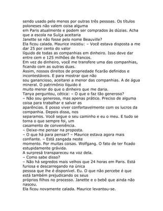 sendo usado pelo menos por outras três pessoas. Os títulos
poloneses não valem coisa alguma
em Paris atualmente e podem ser comprados às dúzias. Acha
que a escola na Suíça aceitaria
Janette se não fosse pelo nome Beauville?
Ela ficou calada. Maurice insistiu: – Você estava disposta a me
dar 25 por cento do valor
líquido de todas as companhias em dinheiro. Isso deve dar
entre cem e 125 milhões de francos.
Em vez do dinheiro, você me transfere uma das companhias,
ficando com as outras duas.
Assim, nossos direitos de propriedade ficarão definidos e
incontestáveis. E para mostrar que não
sou ganancioso, aceitarei a menor das companhias. A de água
mineral. O patrimônio líquido é
muito menor do que o dinheiro que me daria.
Tanya perguntou, cética: – O que o faz tão generoso?
– Não sou generoso, mas apenas prático. Preciso de alguma
coisa para trabalhar e salvar as
aparências. E posso viver confortavelmente com os lucros da
companhia. Depois disso, nos
separamos. Você segue o seu caminho e eu o meu. E tudo se
torna o que sempre foi, um
casamento de conveniência.
– Deixe-me pensar na proposta.
– O que há para pensar? – Maurice estava agora mais
confiante. – Está zangada neste
momento. Por muitas coisas. Wolfgang. O fato de ter ficado
estupidamente grávida.
A surpresá transpareceu na voz dela.
– Como sabe disso?
– Não há segredos mais velhos que 24 horas em Paris. Está
furiosa e descarregando na única
pessoa que lhe é disponível. Eu. O que não percebe é que
está também prejudicando os seus
próprios filhos no processo. Janette e o bebê que ainda não
nasceu.
Ela ficou novamente calada. Maurice levantou-se.
 