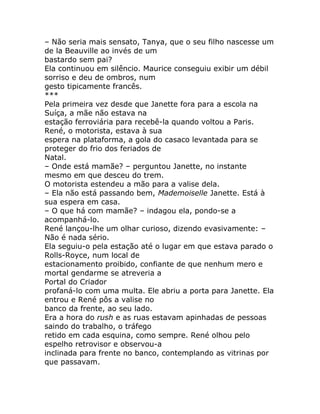 – Não seria mais sensato, Tanya, que o seu filho nascesse um
de la Beauville ao invés de um
bastardo sem pai?
Ela continuou em silêncio. Maurice conseguiu exibir um débil
sorriso e deu de ombros, num
gesto tipicamente francês.
***
Pela primeira vez desde que Janette fora para a escola na
Suíça, a mãe não estava na
estação ferroviária para recebê-la quando voltou a Paris.
René, o motorista, estava à sua
espera na plataforma, a gola do casaco levantada para se
proteger do frio dos feriados de
Natal.
– Onde está mamãe? – perguntou Janette, no instante
mesmo em que desceu do trem.
O motorista estendeu a mão para a valise dela.
– Ela não está passando bem, Mademoiselle Janette. Está à
sua espera em casa.
– O que há com mamãe? – indagou ela, pondo-se a
acompanhá-lo.
René lançou-lhe um olhar curioso, dizendo evasivamente: –
Não é nada sério.
Ela seguiu-o pela estação até o lugar em que estava parado o
Rolls-Royce, num local de
estacionamento proibido, confiante de que nenhum mero e
mortal gendarme se atreveria a
Portal do Criador
profaná-lo com uma multa. Ele abriu a porta para Janette. Ela
entrou e René pôs a valise no
banco da frente, ao seu lado.
Era a hora do rush e as ruas estavam apinhadas de pessoas
saindo do trabalho, o tráfego
retido em cada esquina, como sempre. René olhou pelo
espelho retrovisor e observou-a
inclinada para frente no banco, contemplando as vitrinas por
que passavam.
 