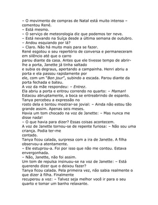 – O movimento de compras de Natal está muito intenso –
comentou René.
– Está mesmo.
– O serviço de meteorologia diz que podemos ter neve.
– Está nevando na Suíça desde a última semana de outubro.
– Andou esquiando por lá?
– Claro. Não há muito mais para se fazer.
René esgotou o seu repertório de conversa e permaneceram
em silêncio até que o carro
parou diante da casa. Antes que ele tivesse tempo de abrir-
lhe a porta, Janette já tinha saltado
e subia os degraus, apertando a campainha. Henri abriu a
porta e ela passou rapidamente por
ele, com um “Bon jour”, subindo a escada. Parou diante da
porta fechada e bateu.
A voz da mãe respondeu: – Entrez.
Ela abriu a porta e entrou correndo no quarto: – Maman!
Estacou abruptamente, a boca se entreabrindo de espanto.
Tanya percebeu a expressão no
rosto dela e tentou mostrar-se jovial: – Ainda não estou tão
grande assim. Apenas seis meses.
Havia um tom chocado na voz de Janette: – Mas nunca me
disse nada!
– O que havia para dizer? Essas coisas acontecem.
A voz de Janette tornou-se de repente furiosa: – Não sou uma
criança. Podia ter-me
contado.
Tanya ficou calada, surpresa com a ira de Janette. A filha
observou-a atentamente.
– Ele estuprou-a. Foi por isso que não me contou. Estava
envergonhada.
– Não, Janette, não foi assim.
Um tom de repulsa insinuou-se na voz de Janette: – Está
querendo dizer que o deixou fazer?
Tanya ficou calada. Pela primeira vez, não sabia realmente o
que dizer à filha. Finalmente
recuperou a voz: – Talvez seja melhor você ir para o seu
quarto e tomar um banho relaxante.
 