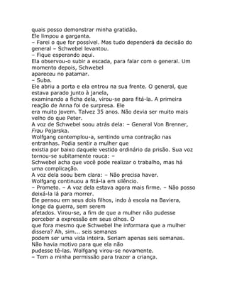 quais posso demonstrar minha gratidão.
Ele limpou a garganta.
– Farei o que for possível. Mas tudo dependerá da decisão do
general – Schwebel levantou.
– Fique esperando aqui.
Ela observou-o subir a escada, para falar com o general. Um
momento depois, Schwebel
apareceu no patamar.
– Suba.
Ele abriu a porta e ela entrou na sua frente. O general, que
estava parado junto à janela,
examinando a ficha dela, virou-se para fitá-la. A primeira
reação de Anna foi de surpresa. Ele
era muito jovem. Talvez 35 anos. Não devia ser muito mais
velho do que Peter.
A voz de Schwebel soou atrás dela: – General Von Brenner,
Frau Pojarska.
Wolfgang contemplou-a, sentindo uma contração nas
entranhas. Podia sentir a mulher que
existia por baixo daquele vestido ordinário da prisão. Sua voz
tornou-se subitamente rouca: –
Schwebel acha que você pode realizar o trabalho, mas há
uma complicação.
A voz dela soou bem clara: – Não precisa haver.
Wolfgang continuou a fitá-la em silêncio.
– Prometo. – A voz dela estava agora mais firme. – Não posso
deixá-la lá para morrer.
Ele pensou em seus dois filhos, indo à escola na Baviera,
longe da guerra, sem serem
afetados. Virou-se, a fim de que a mulher não pudesse
perceber a expressão em seus olhos. O
que fora mesmo que Schwebel lhe informara que a mulher
dissera? Ah, sim... seis semanas
podem ser uma vida inteira. Seriam apenas seis semanas.
Não havia motivo para que ela não
pudesse tê-las. Wolfgang virou-se novamente.
– Tem a minha permissão para trazer a criança.
 
