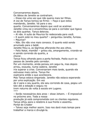 Conversaremos depois.
Os lábios de Janette se contraíram.
– Disse-me uma vez que não queria mais ter filhos.
A voz de Tanya tornou-se firme: – Faça o que estou
mandando, Janette. Vá para o seu
quarto. Conversaremos depois que você se acalmar.
Janette virou-se e encaminhou-se para o corredor que ligava
os dois quartos. Tanya detevea.
– Aí não. A suíte de Maurice foi redecorada para você.
– E quem está no meu quarto? – perguntou Janette, furiosa.
– Maurice?
– Não. Ele não vive mais conosco. O quarto está sendo
arrumado para o bebê.
Janette fitou-a, as lágrimas aflorando-lhe aos olhos.
– Feliz Natal, mamãe! – gritou ela, amargamente, virando-se
e saindo correndo do quarto, a
chorar.
Tanya ficou olhando para a porta fechada. Podia ouvir os
passos de Janette pelo corredor.
Por um momento, ainda pensou em segui-la, mas depois
arriou, exausta, numa cadeira. Janette
iria superar a crise. Conversariam mais tarde, quando ela
estivesse mais calma. Tanya lhe
explicaria então o que acontecera.
Mas Tanya estava enganada. Janette não estava esperando
por uma explicação. Em vez
de ir para o seu quarto, ela saiu correndo de casa, pegou um
táxi até a estação e seguiu no
trem noturno de volta à escola em Lugano.
***
– Serão necessários dois anos – disse Johann. – É impossível
no próximo ano. Toda a nossa
produção já está comprometida com os clientes regulares.
Tanya olhou para o relatório à sua frente e assentiu.
Portal do Criador
– Talvez seja melhor assim. Isso nos dará mais tempo para
trabalhar a marca e divulgá-la.
 