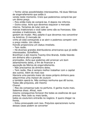– Tenho várias possibilidades interessantes. Há duas fábricas
de engarrafamento que estão à
venda neste momento. Creio que poderemos comprá-las por
um ótimo preço.
– Pois então trate de comprá-las. E depois me informe.
– Outra coisa. Acho que devemos esquecer o mercado
interno. Teríamos de lutar com as
marcas tradicionais e você sabe como são os franceses. São
esnobes e tradicionais, não
gostam de mudar. Meu palpite é que devemos nos concentrar
na América. O mercado de
vinho ali está começando a se abrir e podemos competir com
o preço médio. Um rótulo
francês proporciona um status imediato.
– Tem razão.
– Há diversos grandes distribuidores americanos que já estão
interessados. Schieffelin,
Bronfman e até mesmo Twenty-One Brands. Estão falando
em dinheiro alto e grandes
promoções. Acho que podemos até arrancar um bom
adiantamento deles, a fim de financiar a
aquisição da fábrica de engarrafamento.
– Não precisamos do dinheiro deles.
– Tem razão. Mas é sempre melhor trabalhar com o capital
dos outros. Além do mais isso
liberaria uma parcela maior do nosso próprio dinheiro para
adquirirmos uma maison de couture
e também operá-la. Não conheço nenhuma que dê lucros.
Todas dão prejuízos, até mesmo
Chanel.
– Mas ela compensa tudo no perfume. E ganha muito mais.
Sabemos disso. Afinal, nem
mesmo conseguimos fornecer-lhe todas as essências de que
precisa. Mais cedo ou mais tarde,
todos os couturiers entrarão no negócio. E quero chegar na
frente.
– Estou preocupado com isso. Prejuízos operacionais numa
dessas casas podem se converter
 