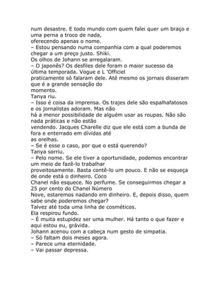 num desastre. E todo mundo com quem falei quer um braço e
uma perna a troco de nada,
oferecendo apenas o nome.
– Estou pensando numa companhia com a qual poderemos
chegar a um preço justo. Shiki.
Os olhos de Johann se arregalaram.
– O japonês? Os desfiles dele foram o maior sucesso da
última temporada. Vogue e L 'Officiel
praticamente só falaram dele. Até mesmo os jornais disseram
que é a grande sensação do
momento.
Tanya riu.
– Isso é coisa da imprensa. Os trajes dele são espalhafatosos
e os jornalistas adoram. Mas não
há a menor possibilidade de alguém usar as roupas. Não são
nada práticas e não estão
vendendo. Jacques Charelle diz que ele está com a bunda de
fora e enterrado em dívidas até
as orelhas.
– Se é esse o caso, por que o está querendo?
Tanya sorriu.
– Pelo nome. Se ele tiver a oportunidade, podemos encontrar
um meio de fazê-lo trabalhar
proveitosamente. Basta contê-lo um pouco. E não se esqueça
de onde está o dinheiro. Coco
Chanel não esquece. No perfume. Se conseguirmos chegar a
25 por cento do Chanel Número
Nove, estaremos nadando em dinheiro. E, depois disso, quem
sabe onde poderemos chegar?
Talvez até toda uma linha de cosméticos.
Ela respirou fundo.
– É muita estupidez ser uma mulher. Há tanto o que fazer e
aqui estou eu, grávida.
Johann acenou com a cabeça num gesto de simpatia.
– Só faltam dois meses agora.
– Parece uma eternidade.
– Vai passar depressa.
 