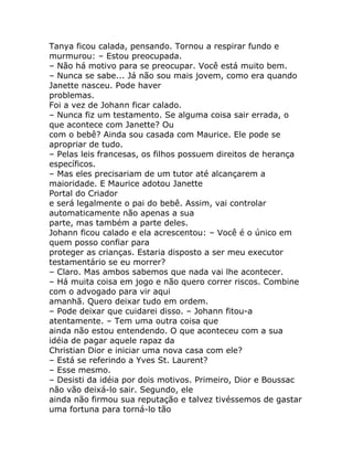 Tanya ficou calada, pensando. Tornou a respirar fundo e
murmurou: – Estou preocupada.
– Não há motivo para se preocupar. Você está muito bem.
– Nunca se sabe... Já não sou mais jovem, como era quando
Janette nasceu. Pode haver
problemas.
Foi a vez de Johann ficar calado.
– Nunca fiz um testamento. Se alguma coisa sair errada, o
que acontece com Janette? Ou
com o bebê? Ainda sou casada com Maurice. Ele pode se
apropriar de tudo.
– Pelas leis francesas, os filhos possuem direitos de herança
específicos.
– Mas eles precisariam de um tutor até alcançarem a
maioridade. E Maurice adotou Janette
Portal do Criador
e será legalmente o pai do bebê. Assim, vai controlar
automaticamente não apenas a sua
parte, mas também a parte deles.
Johann ficou calado e ela acrescentou: – Você é o único em
quem posso confiar para
proteger as crianças. Estaria disposto a ser meu executor
testamentário se eu morrer?
– Claro. Mas ambos sabemos que nada vai lhe acontecer.
– Há muita coisa em jogo e não quero correr riscos. Combine
com o advogado para vir aqui
amanhã. Quero deixar tudo em ordem.
– Pode deixar que cuidarei disso. – Johann fitou-a
atentamente. – Tem uma outra coisa que
ainda não estou entendendo. O que aconteceu com a sua
idéia de pagar aquele rapaz da
Christian Dior e iniciar uma nova casa com ele?
– Está se referindo a Yves St. Laurent?
– Esse mesmo.
– Desisti da idéia por dois motivos. Primeiro, Dior e Boussac
não vão deixá-lo sair. Segundo, ele
ainda não firmou sua reputação e talvez tivéssemos de gastar
uma fortuna para torná-lo tão
 