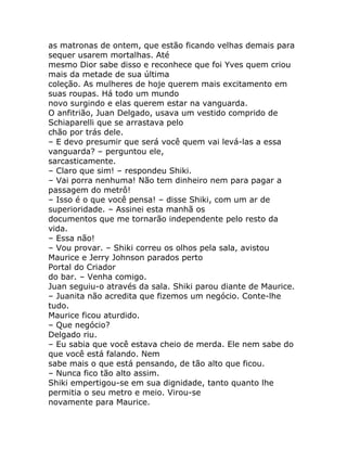 as matronas de ontem, que estão ficando velhas demais para
sequer usarem mortalhas. Até
mesmo Dior sabe disso e reconhece que foi Yves quem criou
mais da metade de sua última
coleção. As mulheres de hoje querem mais excitamento em
suas roupas. Há todo um mundo
novo surgindo e elas querem estar na vanguarda.
O anfitrião, Juan Delgado, usava um vestido comprido de
Schiaparelli que se arrastava pelo
chão por trás dele.
– E devo presumir que será você quem vai levá-las a essa
vanguarda? – perguntou ele,
sarcasticamente.
– Claro que sim! – respondeu Shiki.
– Vai porra nenhuma! Não tem dinheiro nem para pagar a
passagem do metrô!
– Isso é o que você pensa! – disse Shiki, com um ar de
superioridade. – Assinei esta manhã os
documentos que me tornarão independente pelo resto da
vida.
– Essa não!
– Vou provar. – Shiki correu os olhos pela sala, avistou
Maurice e Jerry Johnson parados perto
Portal do Criador
do bar. – Venha comigo.
Juan seguiu-o através da sala. Shiki parou diante de Maurice.
– Juanita não acredita que fizemos um negócio. Conte-lhe
tudo.
Maurice ficou aturdido.
– Que negócio?
Delgado riu.
– Eu sabia que você estava cheio de merda. Ele nem sabe do
que você está falando. Nem
sabe mais o que está pensando, de tão alto que ficou.
– Nunca fico tão alto assim.
Shiki empertigou-se em sua dignidade, tanto quanto lhe
permitia o seu metro e meio. Virou-se
novamente para Maurice.
 
