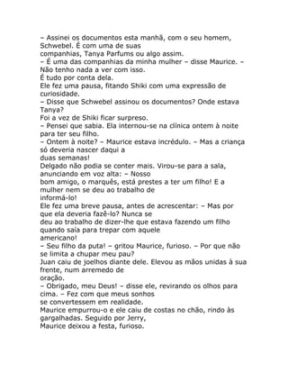 – Assinei os documentos esta manhã, com o seu homem,
Schwebel. É com uma de suas
companhias, Tanya Parfums ou algo assim.
– É uma das companhias da minha mulher – disse Maurice. –
Não tenho nada a ver com isso.
É tudo por conta dela.
Ele fez uma pausa, fitando Shiki com uma expressão de
curiosidade.
– Disse que Schwebel assinou os documentos? Onde estava
Tanya?
Foi a vez de Shiki ficar surpreso.
– Pensei que sabia. Ela internou-se na clínica ontem à noite
para ter seu filho.
– Ontem à noite? – Maurice estava incrédulo. – Mas a criança
só deveria nascer daqui a
duas semanas!
Delgado não podia se conter mais. Virou-se para a sala,
anunciando em voz alta: – Nosso
bom amigo, o marquês, está prestes a ter um filho! E a
mulher nem se deu ao trabalho de
informá-lo!
Ele fez uma breve pausa, antes de acrescentar: – Mas por
que ela deveria fazê-lo? Nunca se
deu ao trabalho de dizer-lhe que estava fazendo um filho
quando saía para trepar com aquele
americano!
– Seu filho da puta! – gritou Maurice, furioso. – Por que não
se limita a chupar meu pau?
Juan caiu de joelhos diante dele. Elevou as mãos unidas à sua
frente, num arremedo de
oração.
– Obrigado, meu Deus! – disse ele, revirando os olhos para
cima. – Fez com que meus sonhos
se convertessem em realidade.
Maurice empurrou-o e ele caiu de costas no chão, rindo às
gargalhadas. Seguido por Jerry,
Maurice deixou a festa, furioso.
 
