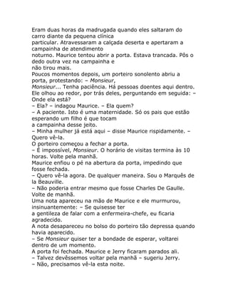 Eram duas horas da madrugada quando eles saltaram do
carro diante da pequena clínica
particular. Atravessaram a calçada deserta e apertaram a
campainha de atendimento
noturno. Maurice tentou abrir a porta. Estava trancada. Pôs o
dedo outra vez na campainha e
não tirou mais.
Poucos momentos depois, um porteiro sonolento abriu a
porta, protestando: – Monsieur,
Monsieur... Tenha paciência. Há pessoas doentes aqui dentro.
Ele olhou ao redor, por trás deles, perguntando em seguida: –
Onde ela está?
– Ela? – indagou Maurice. – Ela quem?
– A paciente. Isto é uma maternidade. Só os pais que estão
esperando um filho é que tocam
a campainha desse jeito.
– Minha mulher já está aqui – disse Maurice rispidamente. –
Quero vê-la.
O porteiro começou a fechar a porta.
– É impossível, Monsieur. O horário de visitas termina às 10
horas. Volte pela manhã.
Maurice enfiou o pé na abertura da porta, impedindo que
fosse fechada.
– Quero vê-la agora. De qualquer maneira. Sou o Marquês de
la Beauville.
– Não poderia entrar mesmo que fosse Charles De Gaulle.
Volte de manhã.
Uma nota apareceu na mão de Maurice e ele murmurou,
insinuantemente: – Se quisesse ter
a gentileza de falar com a enfermeira-chefe, eu ficaria
agradecido.
A nota desapareceu no bolso do porteiro tão depressa quando
havia aparecido.
– Se Monsieur quiser ter a bondade de esperar, voltarei
dentro de um momento.
A porta foi fechada. Maurice e Jerry ficaram parados ali.
– Talvez devêssemos voltar pela manhã – sugeriu Jerry.
– Não, precisamos vê-la esta noite.
 
