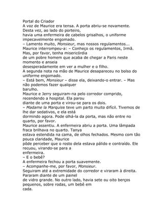 Portal do Criador
A voz de Maurice era tensa. A porta abriu-se novamente.
Desta vez, ao lado do porteiro,
havia uma enfermeira de cabelos grisalhos, o uniforme
impecavelmente engomado.
– Lamento muito, Monsieur, mas nossos regulamentos...
Maurice interrompeu-a: – Conheço os regulamentos, Irmã.
Mas, por favor, tenha misericórdia
de um pobre homem que acaba de chegar a Paris neste
momento e anseia
desesperadamente em ver a mulher e o filho.
A segunda nota na mão de Maurice desapareceu no bolso do
uniforme engomado.
– Está bem, Monsieur – disse ela, deixando-o entrar. – Mas
não podemos fazer qualquer
barulho.
Maurice e Jerry seguiram-na pelo corredor comprido,
recendendo a hospital. Ela parou
diante de uma porta e virou-se para os dois.
– Madame la Marquise teve um parto muito difícil. Tivemos de
lhe dar sedativos, e ela está
dormindo agora. Pode olhá-la da porta, mas não entre no
quarto, por favor.
Maurice assentiu. A enfermeira abriu a porta. Uma lâmpada
fraca brilhava no quarto. Tanya
estava estendida na cama, de olhos fechados. Mesmo com tão
pouca claridade, Maurice
pôde perceber que o rosto dela estava pálido e contraído. Ele
recuou, virando-se para a
enfermeira.
– E o bebê?
A enfermeira fechou a porta suavemente.
– Acompanhe-me, por favor, Monsieur.
Seguiram até a extremidade do corredor e viraram à direita.
Pararam diante de um painel
de vidro grande. No outro lado, havia sete ou oito berços
pequenos, sobre rodas, um bebê em
cada.
 