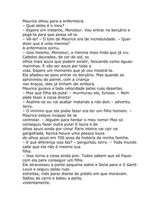 Maurice olhou para a enfermeira.
– Qual deles é o meu?
– Espere um instante, Monsieur. Vou entrar no berçário e
pegá-la para que possa vê-la.
– Vê-la? – O tom de Maurice era de incredulidade. – Quer
dizer que é uma menina?
A enfermeira sorriu.
– Isso mesmo, Monsieur, a menina mais linda que já viu.
Cabelos dourados, de cor do sol, os
olhos mais azuis que podem existir, faiscando como águas-
marinhas. E vão ser azuis por toda a
vida. Espere um momento que já vou mostrá-la.
Ela afastou-se para entrar no berçário. Mas quando se
aproximou do painel, com a criança
nos braços, eles já tinham ido embora.
Maurice guiava a toda velocidade pelas ruas desertas.
– Mas que filha da puta! – murmurou ele, furioso. – Nem
pôde fazer a coisa direito!
– Acalme-se ou vai acabar matando a nós dois – advertiu
Jerry.
– O mínimo que ela podia fazer era ter um filho homem. –
Maurice estava incapaz de se
controlar. – Alguém para herdar o meu nome! Mas só
conseguiu fazer outra puta! E loura e de
olhos azuis ainda por cima! Paris inteira vai cair na
gargalhada. Nunca houve uma pessoa loura
de olhos azuis em 700 anos da história da minha família.
– E que diferença isso faz? – perguntou Jerry. – Todo mundo
sabe que ela não é mesmo sua
filha.
– Isso torna a coisa ainda pior. Todos sabem que só fiquei
com ela para conseguir um filho.
Ele atravessou a ponte pequena sobre o Sena para a Il Saint-
Louis e seguiu pelas ruas
estreitas, indo parar diante do prédio em que moravam.
Saltou do carro e bateu a porta,
violentamente.
 