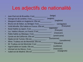 Les adjectifs de nationalité Jean-Paul est de Bruxelles.  Il est____________ .  George est de Londres. Il est____________ .  Margaret habite en Angleterre.  Elle est___________ .  Bruno est de Dakar, au Sénégal.  Il est_______________   .  Voilà Mireille. Elle habite en France.  Elle est______________ .  Kosei habite au Japon. Il est _______________.  Luc  habite à Rouen, en France.  Il est_____________.  Pablo habite au Mexique. Il est_________________ .  Carole est de Californie. Elle est  _______________ .  Djada est de Tunisie. Elle est______________   .  Mme. Trudeau est de Montréal.  Elle est_______________ .  M. Trudeau est de Montréal.  Il est ______________.  Ingrid habite en Suède. Elle est________________ .  Ishmael est du Maroc. Il est___________________   .  Isabel est de Madrid. Elle est ______________________.  (belge) (anglaise) (française) (japonais) (sénégalais) (anglais) (français) (mexicain) (américaine) (tunisienne) (canadienne) (canadien) (marocain) (suédoise) (espagnole) 