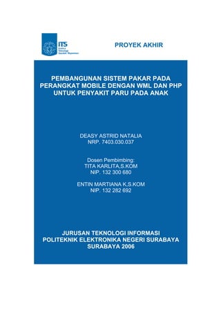 PROYEK AKHIR




   PEMBANGUNAN SISTEM PAKAR PADA
PERANGKAT MOBILE DENGAN WML DAN PHP
    UNTUK PENYAKIT PARU PADA ANAK




          DEASY ASTRID NATALIA
            NRP. 7403.030.037


            Dosen Pembimbing:
           TITA KARLITA,S.KOM
             NIP. 132 300 680

         ENTIN MARTIANA K,S.KOM
             NIP. 132 282 692




      JURUSAN TEKNOLOGI INFORMASI
POLITEKNIK ELEKTRONIKA NEGERI SURABAYA
             SURABAYA 2006
 