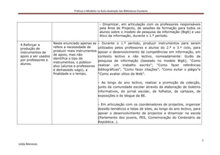 Práticas e Modelos na Auto-Avaliação das Bibliotecas Escolares



                                                       - Dinamizar, em articulação com os professores responsáveis
                                                       pela Área de Projecto, de sessões de formação para todos os
                                                       alunos sobre o modelo de pesquisa da informação (Big6) e uso
                                                       ético da informação, durante o 1.º período.

                      Neste enunciado apenas se       - Durante o 1.º período, produzir instrumentos para serem
 4.Reforçar a
                      refere a necessidade de         utilizados pelos professores e alunos do 2.º e 3.º ciclo, para
 produção de
                      produzir mais instrumentos      apoiar o desenvolvimento de competências em informação, em
 instrumentos de
                      de apoio, mas não
 apoio a ser usados                                   contexto lectivo e não lectivo, nomeadamente: Guião de
                      identifica o tipo de
 por professores e                                    pesquisa de informação (baseado no modelo Big6); “Como
                      instrumentos, o público-
 alunos.                                              realizar um trabalho escrito”; “Como fazer referências
                      alvo (alunos e professores
                      é demasiado vago), a            bibliográficas”; “Como fazer citações”; “Como evitar o plágio”e
                      finalidade e o tempo.           “Como avaliar sítios da Web”.

                                                      - Ao longo do ano lectivo, realizar a promoção da colecção,
                                                      junto da comunidade escolar através da elaboração de boletins
                                                      informativos, do jornal escolar, de folhetos, de cartazes, de
                                                      exposições e do blogue da BE.

                                                      - Em articulação com os coordenadores de projectos, organizar
                                                      dossiês temáticos e listas de sites, ao longo do ano lectivo, para
                                                      apoiar o desenvolvimento de projectos a dinamizar na escola
                                                      (Parlamento dos jovens, PES, Comemoração do Centenário da
                                                      República…).




                                                                                                                           2
Isilda Menezes
 