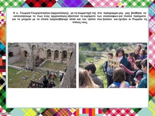 Η κ. Γεωργία Γεωργοπούλου (αρχαιολόγος) με τη συμμετοχή της στο πρόγραμμά μας μας βοήθησε να
κατανοήσουμε το πως ένας αρχαιολόγος αξιοποιεί τα ευρήματα των ανασκαφών και πολλά πράγματα
για τα μνημεία με τα οποία ασχοληθήκαμε αλλά και τον τρόπο που ζούσαν και έχτιζαν οι Ρωμαίοι τις
πόλεις τους.
 