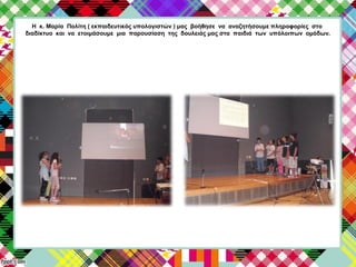 Η κ. Μαρία Πολίτη ( εκπαιδευτικός υπολογιστών ) μας βοήθησε να αναζητήσουμε πληροφορίες στο
διαδίκτυο και να ετοιμάσουμε μια παρουσίαση της δουλειάς μας στα παιδιά των υπόλοιπων ομάδων.
 