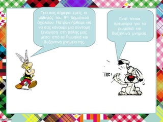 Γεια σας σήμερα εμείς οι
μαθητές του 9ου
δημοτικού
σχολείου Πατρών ήρθαμε για
να σας κάνουμε μια σύντομη
ξενάγηση στη πόλης μας
μέσα από τα Ρωμαϊκά και
Βυζαντινά μνημεία της.
Γιατί τέτοια
πρεμούρα για τα
ρωμαϊκά και
Βυζαντινά μνημεία.
 