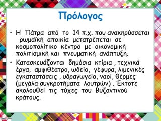 Πρόλογος
• Η Πάτρα από το 14 π.χ. που ανακηρύσσεται
ρωμαϊκή αποικία μετατρέπεται σε
κοσμοπολίτικο κέντρο με οικονομική
πολιτισμική και πνευματική ανάπτυξη.
• Κατασκευάζονται δημόσια κτίρια , τεχνικά
έργα, αμφιθέατρο, ωδείο, γέφυρα, λιμενικές
εγκαταστάσεις , υδραγωγείο, ναοί, θέρμες
(μεγάλα συγκροτήματα λουτρών) . Έκτοτε
ακολουθεί τις τύχες του Βυζαντινού
κράτους.
 