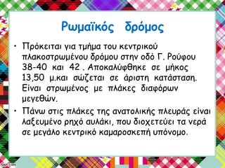 Ρωμαϊκός δρόμος
• Πρόκειται για τμήμα του κεντρικού
πλακοστρωμένου δρόμου στην οδό Γ. Ρούφου
38-40 και 42 . Αποκαλύφθηκε σε μήκος
13,50 μ.και σώζεται σε άριστη κατάσταση.
Είναι στρωμένος με πλάκες διαφόρων
μεγεθών.
• Πάνω στις πλάκες της ανατολικής πλευράς είναι
λαξευμένο ρηχό αυλάκι, που διοχετεύει τα νερά
σε μεγάλο κεντρικό καμαροσκεπή υπόνομο.
 