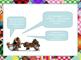 Θα προλάβουμε τα
καισάρεια …. θα με αφήσει
αυτός ο βάρβαρος
Γαλάτης…
Μα γιατί βιάζεσαι
ούτε σε αγώνα
ιπποδρομίας να
ήσουν
Περιμένουν οι
άνθρωποι βάρβαρε
να τους
ξεναγήσουμε…
 