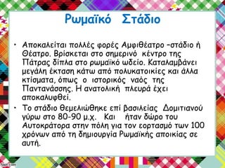 Ρωμαϊκό Στάδιο
• Αποκαλείται πολλές φορές Αμφιθέατρο –στάδιο ή
Θέατρο. Βρίσκεται στο σημερινό κέντρο της
Πάτρας δίπλα στο ρωμαϊκό ωδείο. Καταλαμβάνει
μεγάλη έκταση κάτω από πολυκατοικίες και άλλα
κτίσματα, όπως ο ιστορικός ναός της
Παντανάσσης. Η ανατολική πλευρά έχει
αποκαλυφθεί.
• Το στάδιο θεμελιώθηκε επί βασιλείας Δομιτιανού
γύρω στο 80-90 μ.χ. Και ήταν δώρο του
Αυτοκράτορα στην πόλη για τον εορτασμό των 100
χρόνων από τη δημιουργία Ρωμαϊκής αποικίας σε
αυτή.
 