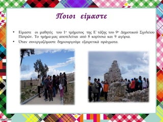 Ποιοι είμαστε
• Είμαστε οι μαθητές του 1ου
τμήματος της Ε΄ τάξης του 9ου
Δημοτικού Σχολείου
Πατρών. Το τμήμα μας αποτελείται από 8 κορίτσια και 9 αγόρια.
• Όταν συνεργαζόμαστε δημιουργούμε εξαιρετικά πράγματα.
 