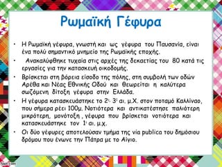 Ρωμαϊκή Γέφυρα
• Η Ρωμαϊκή γέφυρα, γνωστή και ως γέφυρα του Παυσανία, είναι
ένα πολύ σημαντικό μνημείο της Ρωμαϊκής εποχής.
• Ανακαλύφθηκε τυχαία στις αρχές της δεκαετίας του 80 κατά τις
εργασίες για την κατασκευή οικοδομής.
• Βρίσκεται στη βόρεια είσοδο της πόλης, στη συμβολή των οδών
Αρέθα και Νέας Εθνικής Οδού και θεωρείται η καλύτερα
σωζόμενη δίτοξη γέφυρα στην Ελλάδα.
• Η γέφυρα κατασκευάστηκε το 2ο_
30
αι. μ.Χ. στον ποταμό Καλλίναο,
που σήμερα ρέει 100μ. Νοτιότερα και αντικατέστησε παλιότερη
μικρότερη, μονότοξη , γέφυρα που βρίσκεται νοτιότερα και
κατασκευάστηκε τον 1ο
αι. μ.χ.
• Οι δύο γέφυρες αποτελούσαν τμήμα της via publica του δημόσιου
δρόμου που ένωνε την Πάτρα με το Αίγιο.
 