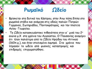 Ρωμαϊκό Ωδείο
• Βρίσκεται στα δυτικά του Κάστρου, στην Άνω πόλη δίπλα στο
ρωμαϊκό στάδιο και ανάμεσα στις οδούς παλιών Πατρών
Γερμανού, Σωτηριάδου, Παντοκράτορας και την πλατεία
Αγίου Γεωργίου.
• Το Ωδείο κατασκευάστηκε πιθανότητα στον α΄ μισό του 2ου
αιώνα μ.Χ στα χρόνια του Αυγούστου. Ο Παυσανίας αναφέρει
ότι ήταν παλιότερο από το Ωδείο Ηρώδου του Αττικού
(160π.χ.), και ήταν στολισμένο λαμπρά. Στα χρόνια που
πέρασαν το ωδείο από φυσικές καταστροφές και
επιδρομές επιχωματώθηκε.
 