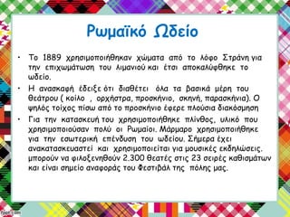 Ρωμαϊκό Ωδείο
• Το 1889 χρησιμοποιήθηκαν χώματα από το λόφο Στράνη για
την επιχωμάτωση του λιμανιού και έτσι αποκαλύφθηκε το
ωδείο.
• Η ανασκαφή έδειξε ότι διαθέτει όλα τα βασικά μέρη του
θεάτρου ( κοίλο , ορχήστρα, προσκήνιο, σκηνή, παρασκήνια). Ο
ψηλός τοίχος πίσω από το προσκήνιο έφερε πλούσια διακόσμηση
• Για την κατασκευή του χρησιμοποιήθηκε πλίνθος, υλικό που
χρησιμοποιούσαν πολύ οι Ρωμαίοι. Μάρμαρο χρησιμοποιήθηκε
για την εσωτερική επένδυση του ωδείου. Σήμερα έχει
ανακατασκευαστεί και χρησιμοποιείται για μουσικές εκδηλώσεις.
μπορούν να φιλοξενηθούν 2.300 θεατές στις 23 σειρές καθισμάτων
και είναι σημείο αναφοράς του Φεστιβάλ της πόλης μας.
 
