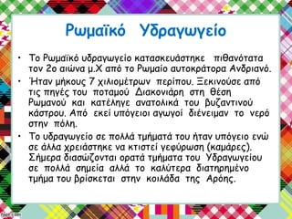 Ρωμαϊκό Υδραγωγείο
• Το Ρωμαϊκό υδραγωγείο κατασκευάστηκε πιθανότατα
τον 2ο αιώνα μ.Χ από το Ρωμαίο αυτοκράτορα Ανδριανό.
• Ήταν μήκους 7 χιλιομέτρων περίπου. Ξεκινούσε από
τις πηγές του ποταμού Διακονιάρη στη θέση
Ρωμανού και κατέληγε ανατολικά του βυζαντινού
κάστρου. Από εκεί υπόγειοι αγωγοί διένειμαν το νερό
στην πόλη.
• Το υδραγωγείο σε πολλά τμήματά του ήταν υπόγειο ενώ
σε άλλα χρειάστηκε να κτιστεί γεφύρωση (καμάρες).
Σήμερα διασώζονται ορατά τμήματα του Υδραγωγείου
σε πολλά σημεία αλλά το καλύτερα διατηρημένο
τμήμα του βρίσκεται στην κοιλάδα της Αρόης.
 
