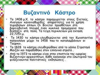 Βυζαντινό Κάστρο
• Το 1408 μ.Χ. το κάστρο παραχωρείται στους Ενετούς.
Ανοίγουν κανονιοθυρίδες απαραίτητες για τη χρήση
πυροβόλων όπλων. Οι Βενετοί προσθέτουν στη
βορειοδυτική πλευρά έναν κυκλικό προμαχώνα που
δεσπόζει στη πόλη. Τα τείχη περικλείουν μία έκταση
22.725τ.μ.
• Το 1430 το κάστρο ελευθερώνεται από τον Κωνσταντίνο
παλαιολόγο μέχρι το 1458 που το καταλαμβάνουν οι
Τούρκοι.
• Το 1828 το κάστρο ελευθερώθηκε από το γάλλο Στρατηγό
Μαιζόν και παραδόθηκε στον ελληνικό στρατό .
• Από το 1973 το κάστρο είναι στην εποπτεία της εφορίας
Βυζαντινών αρχαιοτήτων. Κάθε καλοκαίρι στο εσωτερικό του
φιλοξενούνται πολιτιστικές εκδηλώσεις .
 
 