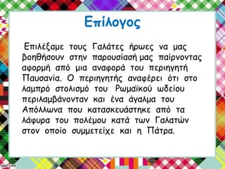 Επίλογος
Επιλέξαμε τους Γαλάτες ήρωες να μας
βοηθήσουν στην παρουσίασή μας παίρνοντας
αφορμή από μια αναφορά του περιηγητή
Παυσανία. Ο περιηγητής αναφέρει ότι στο
λαμπρό στολισμό του Ρωμαϊκού ωδείου
περιλαμβάνονταν και ένα άγαλμα του
Απόλλωνα που κατασκευάστηκε από τα
λάφυρα του πολέμου κατά των Γαλατών
στον οποίο συμμετείχε και η Πάτρα.
 