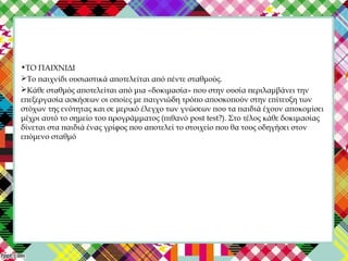 •ΤΟ ΠΑΙΧΝΙΔΙ
Το παιχνίδι ουσιαστικά αποτελείται από πέντε σταθμούς.
Κάθε σταθμός αποτελείται από μια «δοκιμασία» που στην ουσία περιλαμβάνει την
επεξεργασία ασκήσεων οι οποίες με παιγνιώδη τρόπο αποσκοπούν στην επίτευξη των
στόχων της ενότητας και σε μερικό έλεγχο των γνώσεων που τα παιδιά έχουν αποκομίσει
μέχρι αυτό το σημείο του προγράμματος (πιθανό post test?). Στο τέλος κάθε δοκιμασίας
δίνεται στα παιδιά ένας γρίφος που αποτελεί το στοιχείο που θα τους οδηγήσει στον
επόμενο σταθμό
 