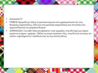 • Δοκιμασία 2η
:
• ΓΡΙΦΟΣ: Κρεμάλα με λέξεις τα μουσικά όργανα που χρησιμοποιούνταν στις
θεατρικές παραστάσεις, αλλά και στις μουσικές παραστάσεις και συναυλίες στα
αρχαιοελληνικά και ρωμαϊκά θέατρα.
• ΔΟΚΙΜΑΣΙΑ: Για κάθε λέξη που βρίσκουν στην κρεμάλα, τους δίνουμε μια κάρτα
οργάνου ή κάρτα «χρήσης». Μόλις τις συγκεντρώσουν όλες, τους δίνεται πίνακας τον
οποίον συμπληρώνουν τοποθετώντας τες στις σωστές θέσεις.
 