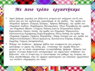 Mε ποιο τρόπο εργαστήκαμε
• Αφού βρήκαμε ρωμαϊκά και βυζαντινά μνημεία που υπάρχουν κοντά στα
σπίτια μας και στο σχολείο μας χωριστήκαμε σε έξι ομάδες . Την ομάδα του
«Ρωμαϊκού Δρόμου» (Γιώργος Σκούρας , Χρήστος Βιδούρης) , την ομάδα του
«Ρωμαϊκού σταδίου» (Χαράλαμπος Μονοκρούσος, Όλγα Ραγκαβάνη), την ομάδα
του «Ρωμαϊκού Ωδείου» ( Γιώργος Παϊσιος, Ιωάννα Πετροπούλου, Χρύσα
Κυργιπούλου, Ειρήνη Λιόση) την ομάδα του «Ρωμαϊκού Υδραγωγείου»
( Κωνσταντίνος Αγραφιώτης, Σοφία Καραβιώτη , Ελένη Καϊση), την ομάδα της
«Ρωμαϊκής Γέφυρας» ( Χρήστος Μιχαηλίδης , Χάρης Γκίτσης) και την ομάδα του
«Βυζαντινού Κάστρου» ( Έλενα Αραγιάννη, Κωνσταντίνα Τουρίκη, Ανδρέας
Συρρέλης , Γιώργος Σωτηρόπουλος).
• Ψάξαμε στο διαδίκτυο , βρήκαμε βιβλία που αναφέρονται στα μνημεία ,
ερευνήσαμε το χάρτη της πόλης μας εντοπίσαμε την ακριβή θέση των
μνημείων με τα οποία αποφασίσαμε να ασχοληθούμε, βρήκαμε δρόμους που
φέρουν το όνομα βυζαντινών αυτοκρατόρων και σημαντικών ανθρώπων του
βυζαντίου που το όνομά τους το συναντήσαμε στο μάθημα της ιστορίας και
τέλος απευθυνθήκαμε στην Στ΄ εφορεία προϊστορικών και κλασικών αρχαιοτήτων
για επιπλέον πληροφορίες και υλικό.
 